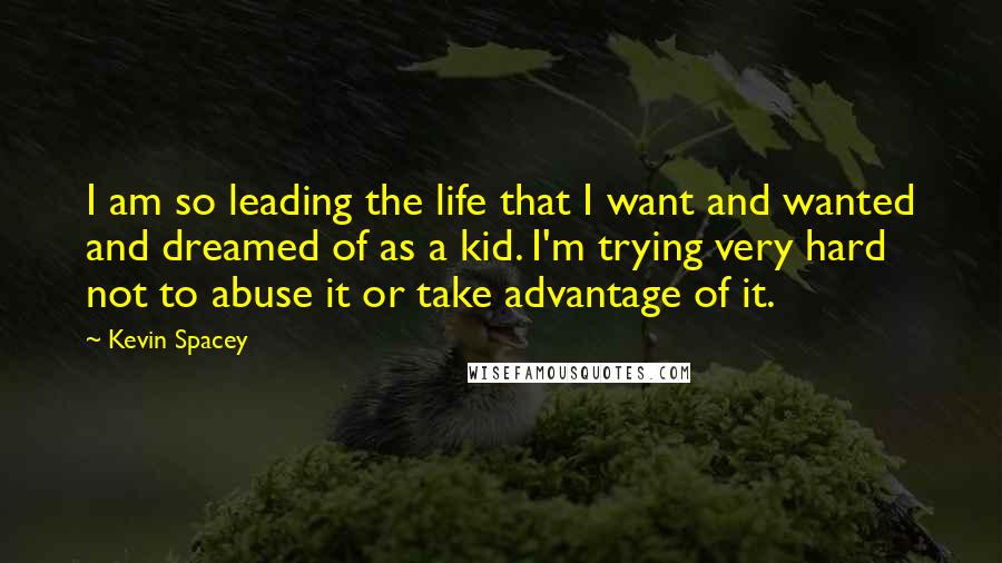 Kevin Spacey Quotes: I am so leading the life that I want and wanted and dreamed of as a kid. I'm trying very hard not to abuse it or take advantage of it.