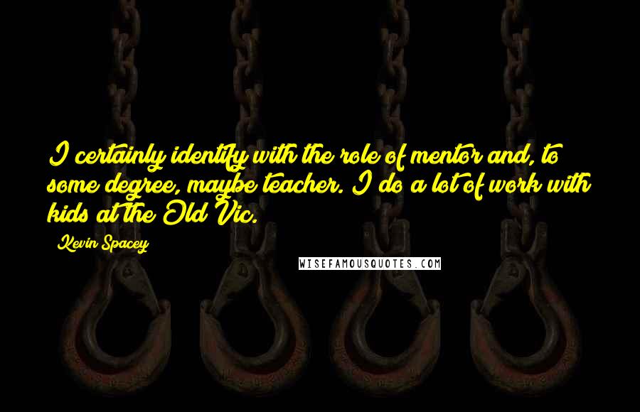 Kevin Spacey Quotes: I certainly identify with the role of mentor and, to some degree, maybe teacher. I do a lot of work with kids at the Old Vic.