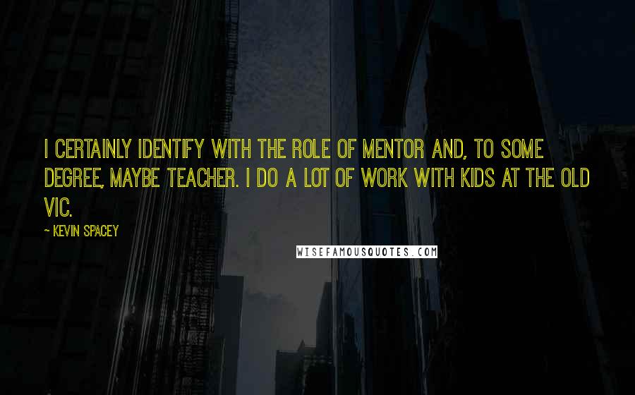 Kevin Spacey Quotes: I certainly identify with the role of mentor and, to some degree, maybe teacher. I do a lot of work with kids at the Old Vic.