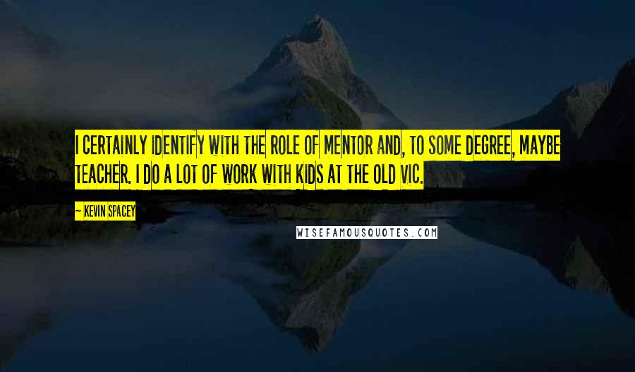 Kevin Spacey Quotes: I certainly identify with the role of mentor and, to some degree, maybe teacher. I do a lot of work with kids at the Old Vic.