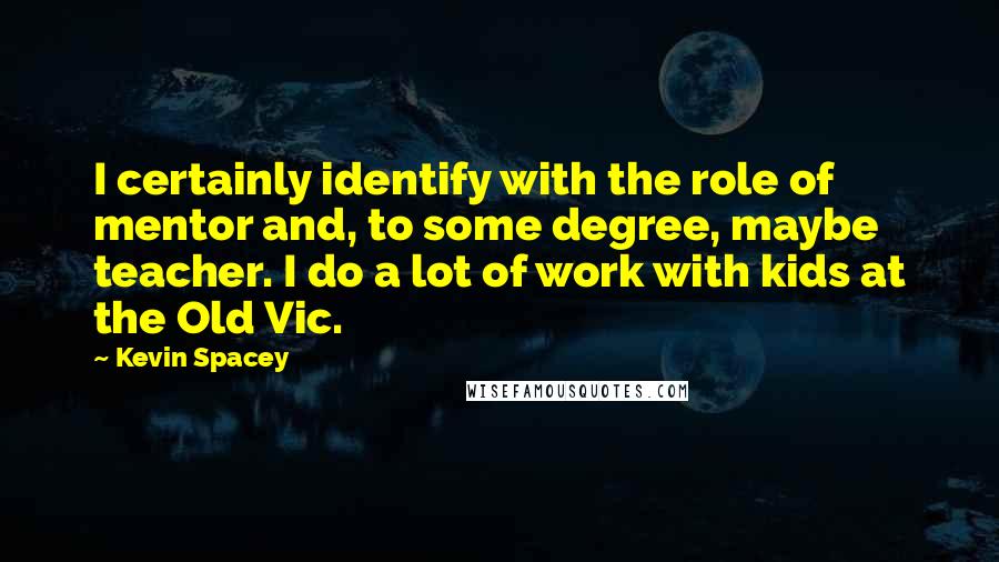 Kevin Spacey Quotes: I certainly identify with the role of mentor and, to some degree, maybe teacher. I do a lot of work with kids at the Old Vic.