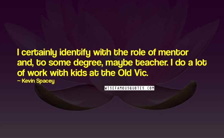 Kevin Spacey Quotes: I certainly identify with the role of mentor and, to some degree, maybe teacher. I do a lot of work with kids at the Old Vic.