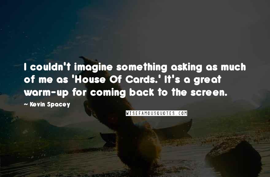 Kevin Spacey Quotes: I couldn't imagine something asking as much of me as 'House Of Cards.' It's a great warm-up for coming back to the screen.