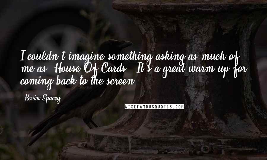 Kevin Spacey Quotes: I couldn't imagine something asking as much of me as 'House Of Cards.' It's a great warm-up for coming back to the screen.