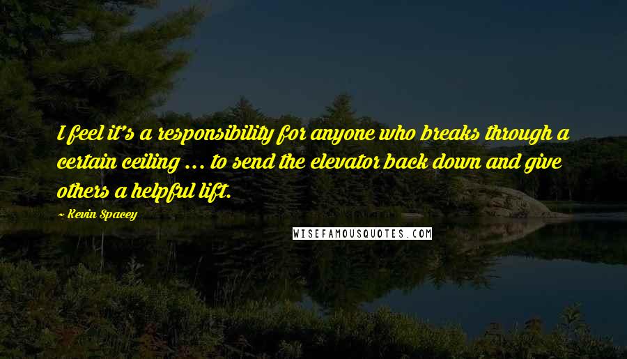 Kevin Spacey Quotes: I feel it's a responsibility for anyone who breaks through a certain ceiling ... to send the elevator back down and give others a helpful lift.