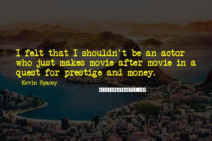 Kevin Spacey Quotes: I felt that I shouldn't be an actor who just makes movie after movie in a quest for prestige and money.