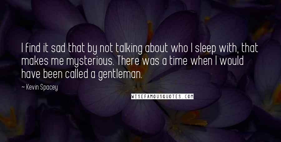 Kevin Spacey Quotes: I find it sad that by not talking about who I sleep with, that makes me mysterious. There was a time when I would have been called a gentleman.