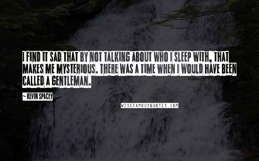 Kevin Spacey Quotes: I find it sad that by not talking about who I sleep with, that makes me mysterious. There was a time when I would have been called a gentleman.