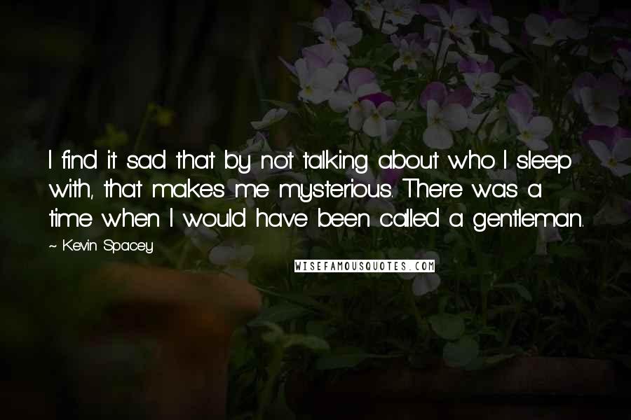 Kevin Spacey Quotes: I find it sad that by not talking about who I sleep with, that makes me mysterious. There was a time when I would have been called a gentleman.