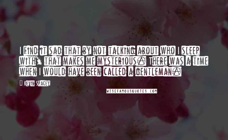Kevin Spacey Quotes: I find it sad that by not talking about who I sleep with, that makes me mysterious. There was a time when I would have been called a gentleman.