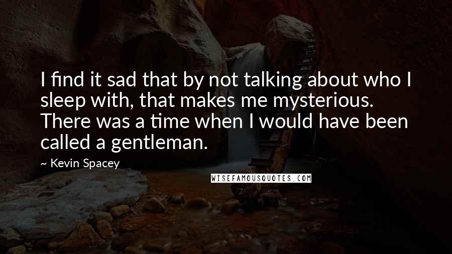 Kevin Spacey Quotes: I find it sad that by not talking about who I sleep with, that makes me mysterious. There was a time when I would have been called a gentleman.