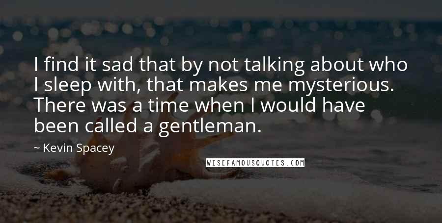 Kevin Spacey Quotes: I find it sad that by not talking about who I sleep with, that makes me mysterious. There was a time when I would have been called a gentleman.