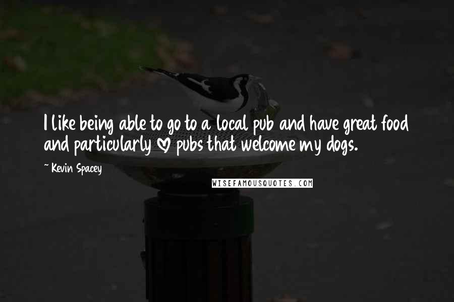 Kevin Spacey Quotes: I like being able to go to a local pub and have great food and particularly love pubs that welcome my dogs.