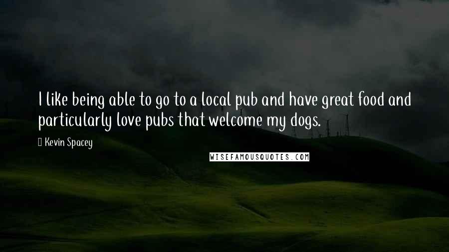 Kevin Spacey Quotes: I like being able to go to a local pub and have great food and particularly love pubs that welcome my dogs.
