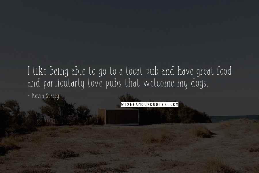 Kevin Spacey Quotes: I like being able to go to a local pub and have great food and particularly love pubs that welcome my dogs.