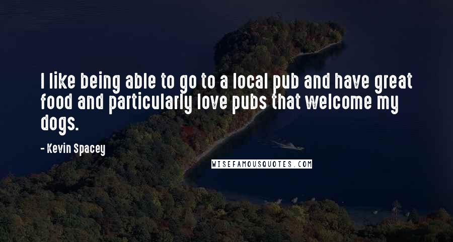 Kevin Spacey Quotes: I like being able to go to a local pub and have great food and particularly love pubs that welcome my dogs.