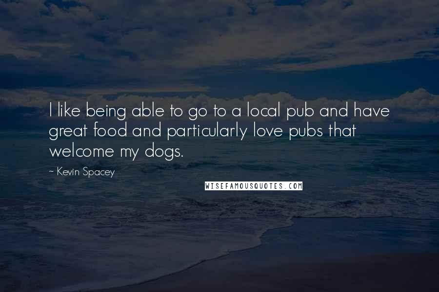 Kevin Spacey Quotes: I like being able to go to a local pub and have great food and particularly love pubs that welcome my dogs.