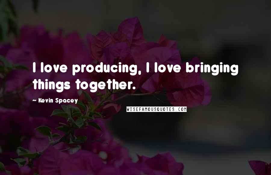 Kevin Spacey Quotes: I love producing, I love bringing things together.