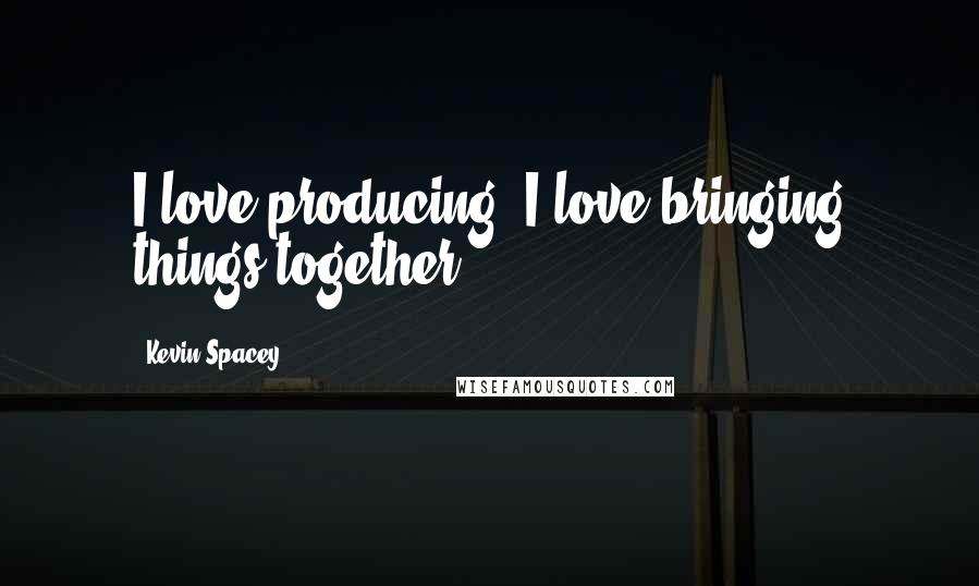 Kevin Spacey Quotes: I love producing, I love bringing things together.