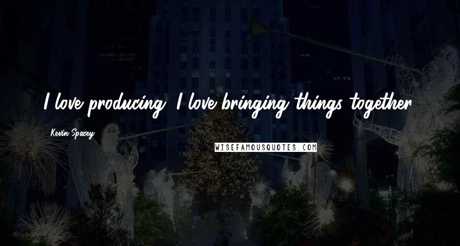 Kevin Spacey Quotes: I love producing, I love bringing things together.