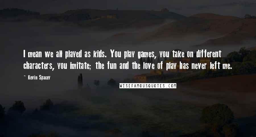 Kevin Spacey Quotes: I mean we all played as kids. You play games, you take on different characters, you imitate; the fun and the love of play has never left me.