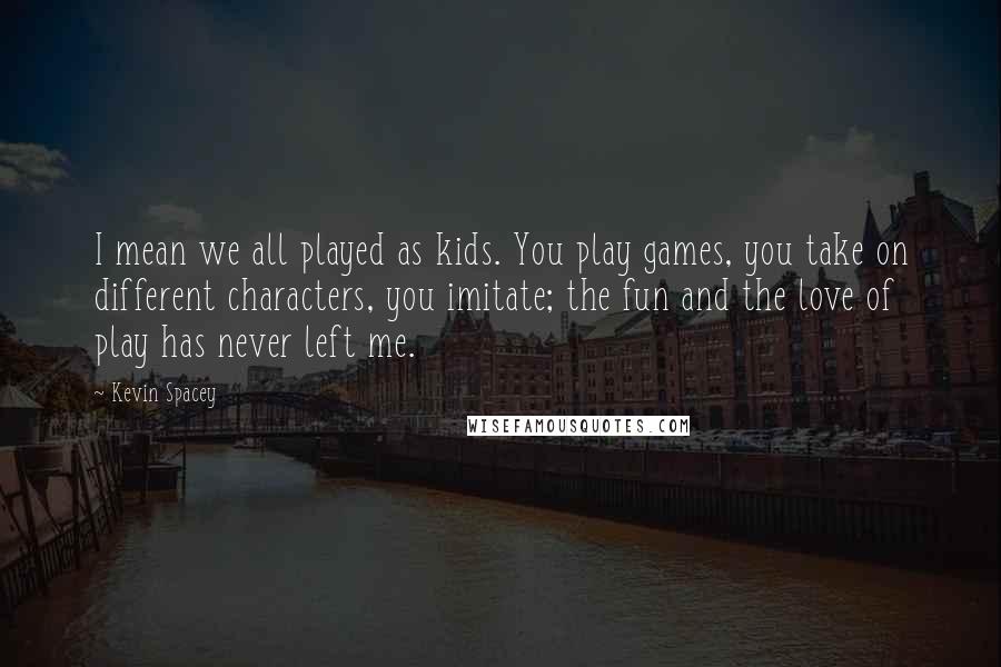 Kevin Spacey Quotes: I mean we all played as kids. You play games, you take on different characters, you imitate; the fun and the love of play has never left me.