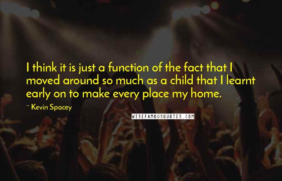 Kevin Spacey Quotes: I think it is just a function of the fact that I moved around so much as a child that I learnt early on to make every place my home.