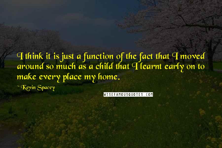 Kevin Spacey Quotes: I think it is just a function of the fact that I moved around so much as a child that I learnt early on to make every place my home.