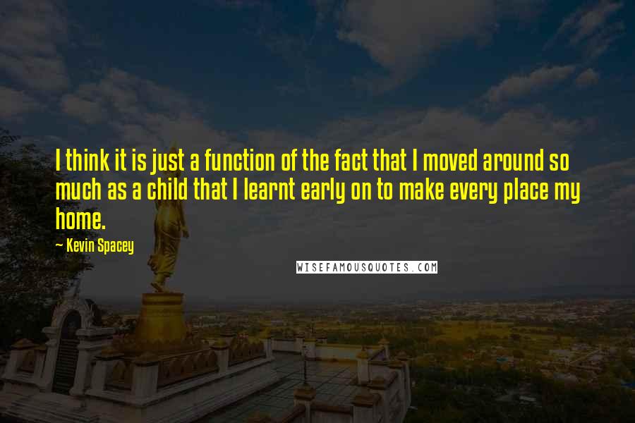 Kevin Spacey Quotes: I think it is just a function of the fact that I moved around so much as a child that I learnt early on to make every place my home.