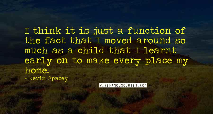 Kevin Spacey Quotes: I think it is just a function of the fact that I moved around so much as a child that I learnt early on to make every place my home.