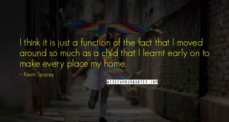 Kevin Spacey Quotes: I think it is just a function of the fact that I moved around so much as a child that I learnt early on to make every place my home.