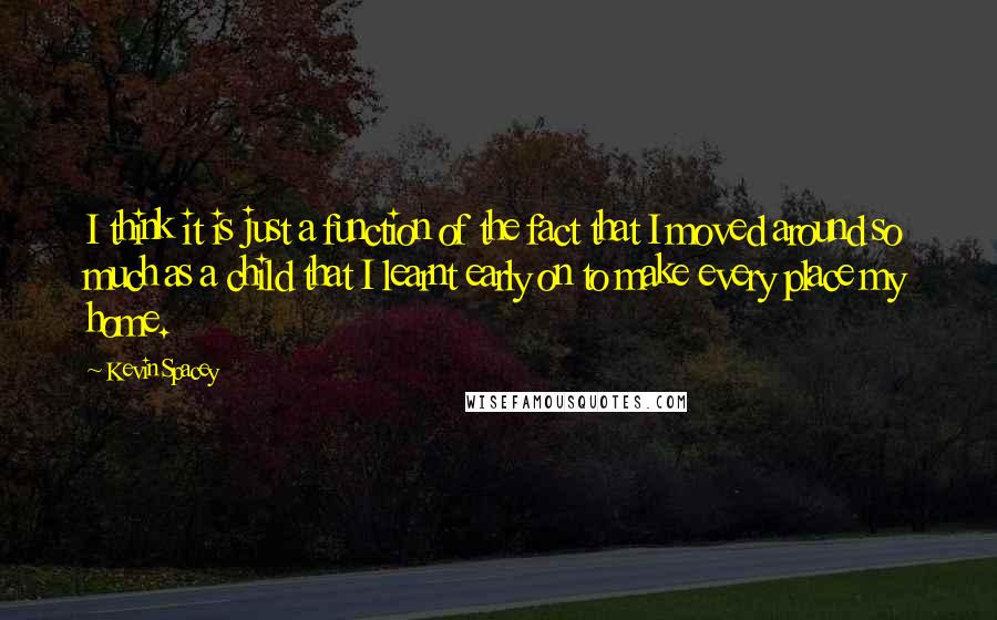 Kevin Spacey Quotes: I think it is just a function of the fact that I moved around so much as a child that I learnt early on to make every place my home.