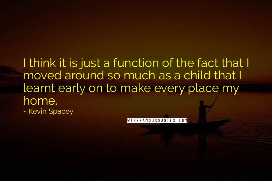 Kevin Spacey Quotes: I think it is just a function of the fact that I moved around so much as a child that I learnt early on to make every place my home.