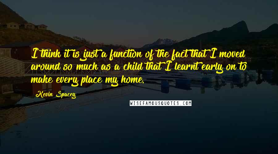 Kevin Spacey Quotes: I think it is just a function of the fact that I moved around so much as a child that I learnt early on to make every place my home.