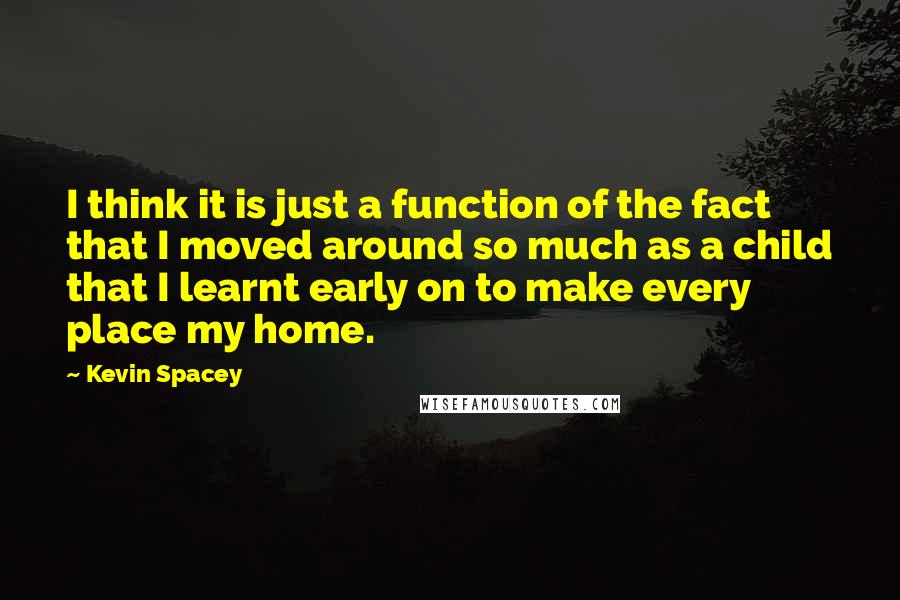 Kevin Spacey Quotes: I think it is just a function of the fact that I moved around so much as a child that I learnt early on to make every place my home.