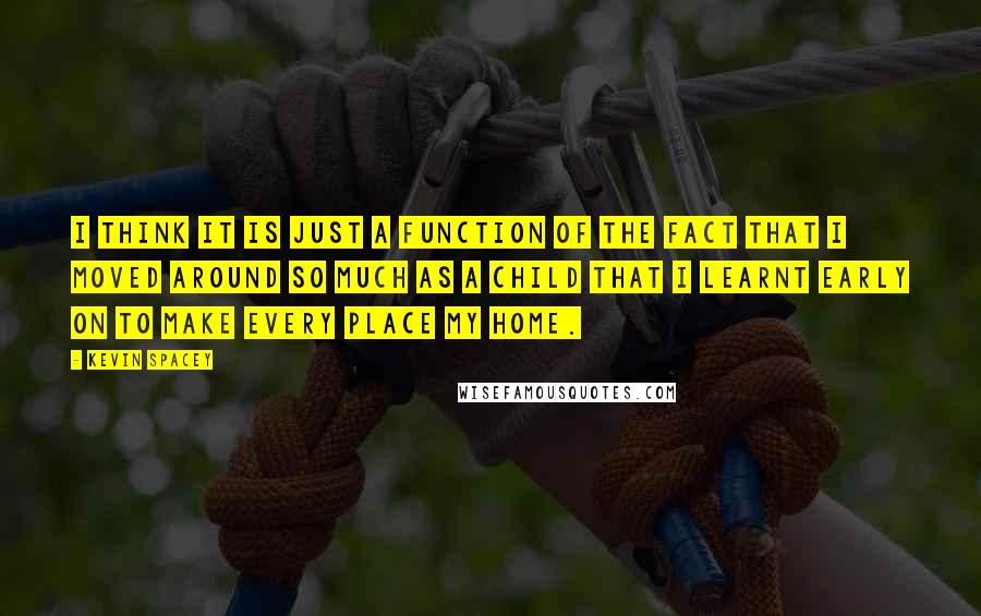 Kevin Spacey Quotes: I think it is just a function of the fact that I moved around so much as a child that I learnt early on to make every place my home.