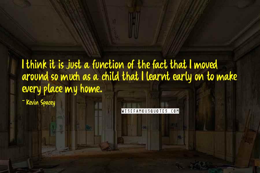 Kevin Spacey Quotes: I think it is just a function of the fact that I moved around so much as a child that I learnt early on to make every place my home.