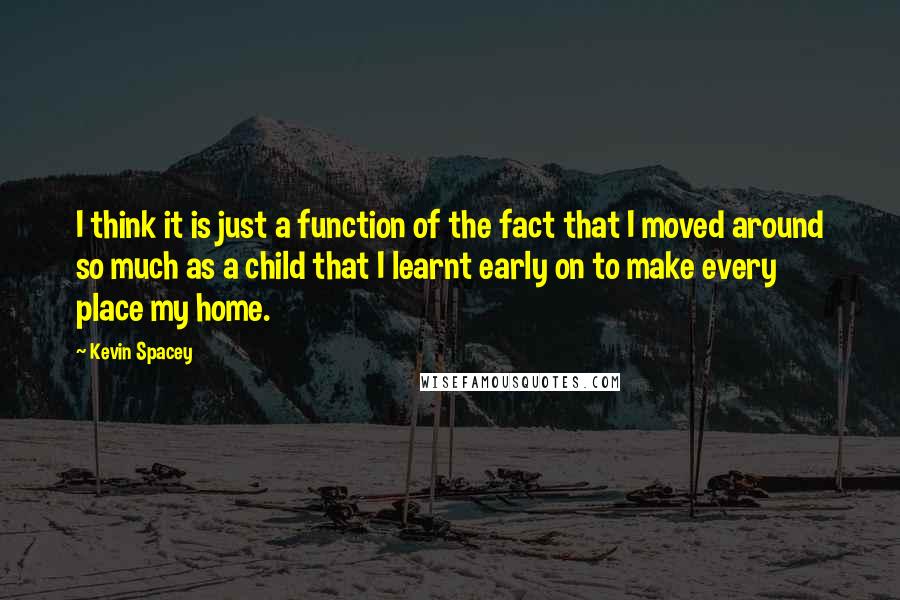 Kevin Spacey Quotes: I think it is just a function of the fact that I moved around so much as a child that I learnt early on to make every place my home.