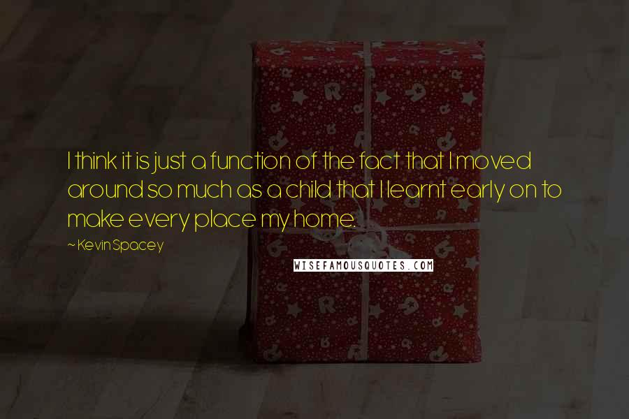 Kevin Spacey Quotes: I think it is just a function of the fact that I moved around so much as a child that I learnt early on to make every place my home.