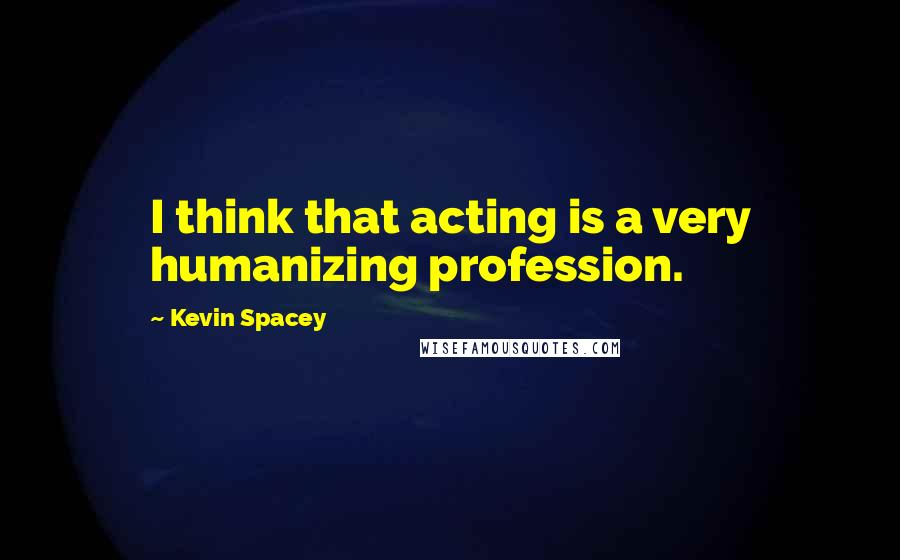 Kevin Spacey Quotes: I think that acting is a very humanizing profession.