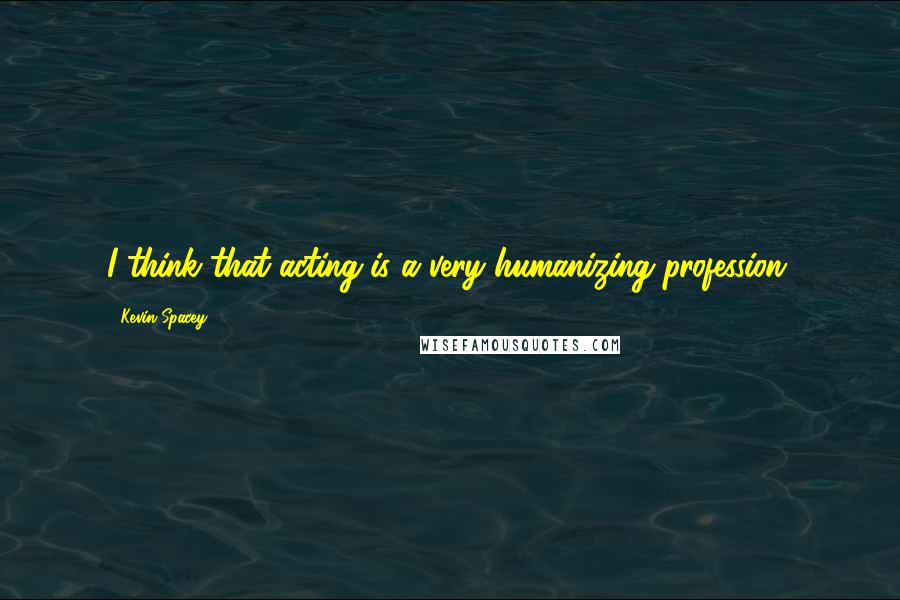 Kevin Spacey Quotes: I think that acting is a very humanizing profession.