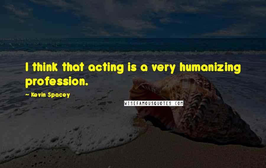 Kevin Spacey Quotes: I think that acting is a very humanizing profession.