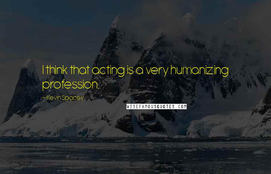 Kevin Spacey Quotes: I think that acting is a very humanizing profession.