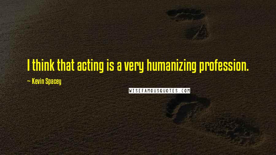 Kevin Spacey Quotes: I think that acting is a very humanizing profession.