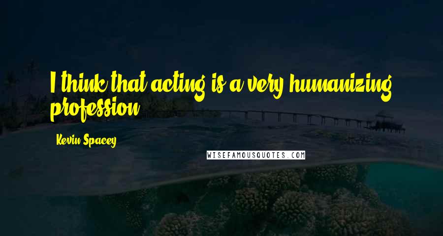 Kevin Spacey Quotes: I think that acting is a very humanizing profession.