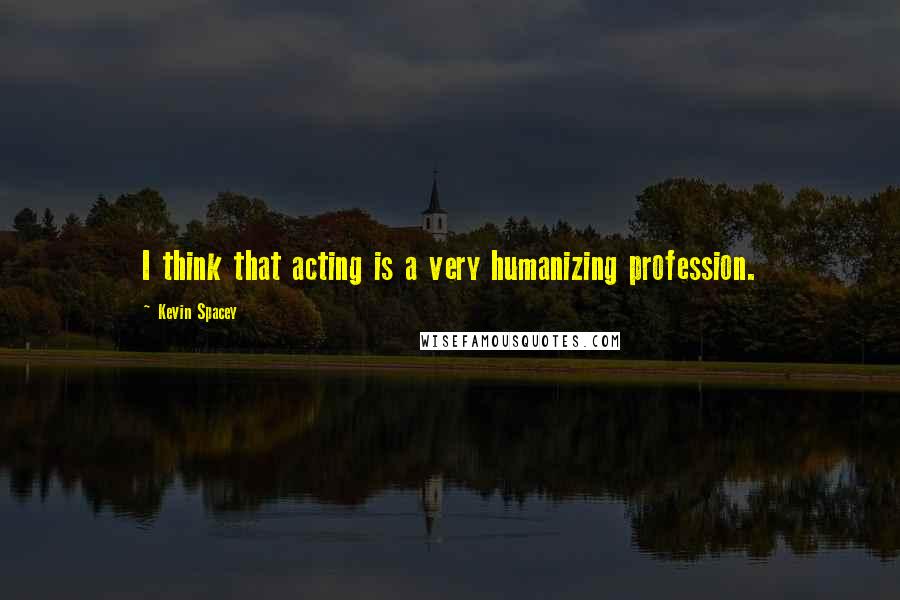 Kevin Spacey Quotes: I think that acting is a very humanizing profession.