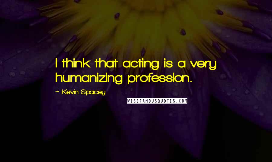 Kevin Spacey Quotes: I think that acting is a very humanizing profession.