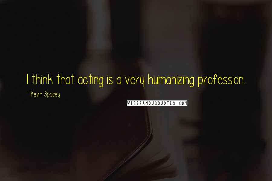 Kevin Spacey Quotes: I think that acting is a very humanizing profession.