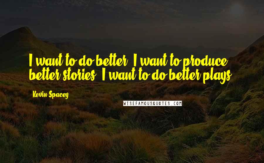 Kevin Spacey Quotes: I want to do better. I want to produce better stories. I want to do better plays.