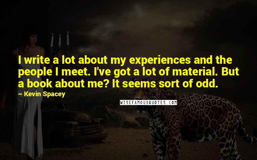 Kevin Spacey Quotes: I write a lot about my experiences and the people I meet. I've got a lot of material. But a book about me? It seems sort of odd.